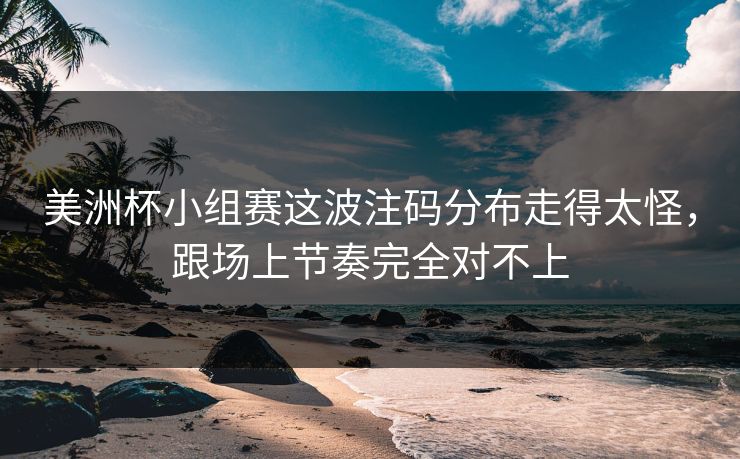 美洲杯小组赛这波注码分布走得太怪，跟场上节奏完全对不上