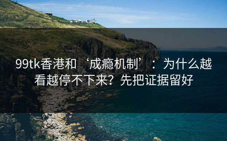 99tk香港和‘成瘾机制’：为什么越看越停不下来？先把证据留好