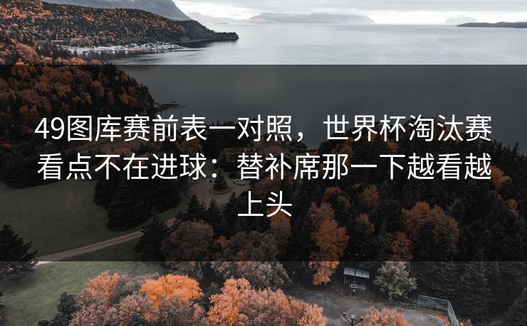 49图库赛前表一对照，世界杯淘汰赛看点不在进球：替补席那一下越看越上头