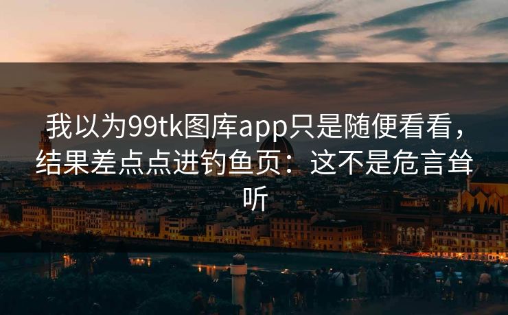我以为99tk图库app只是随便看看，结果差点点进钓鱼页：这不是危言耸听