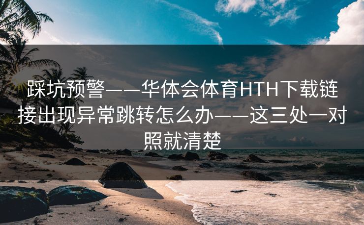 踩坑预警——华体会体育HTH下载链接出现异常跳转怎么办——这三处一对照就清楚