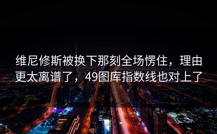 维尼修斯被换下那刻全场愣住，理由更太离谱了，49图库指数线也对上了