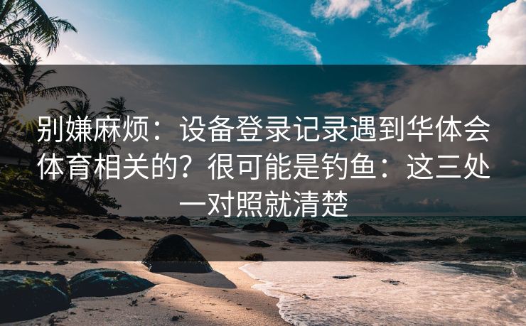 别嫌麻烦：设备登录记录遇到华体会体育相关的？很可能是钓鱼：这三处一对照就清楚