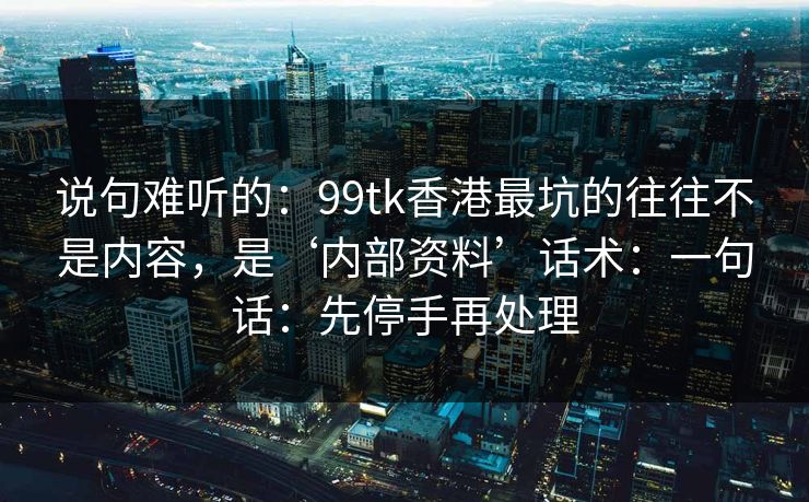 说句难听的：99tk香港最坑的往往不是内容，是‘内部资料’话术：一句话：先停手再处理