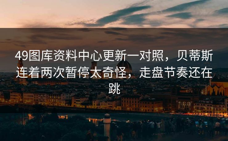 49图库资料中心更新一对照，贝蒂斯连着两次暂停太奇怪，走盘节奏还在跳
