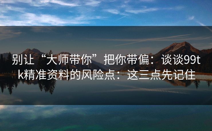 别让“大师带你”把你带偏：谈谈99tk精准资料的风险点：这三点先记住