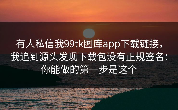 有人私信我99tk图库app下载链接，我追到源头发现下载包没有正规签名：你能做的第一步是这个
