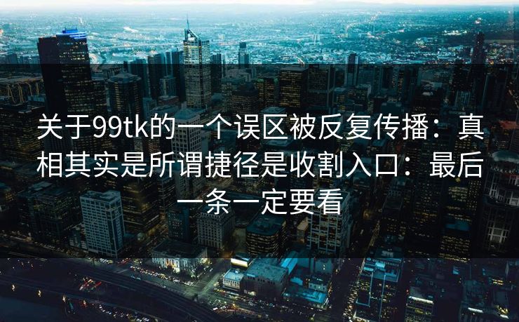 关于99tk的一个误区被反复传播：真相其实是所谓捷径是收割入口：最后一条一定要看