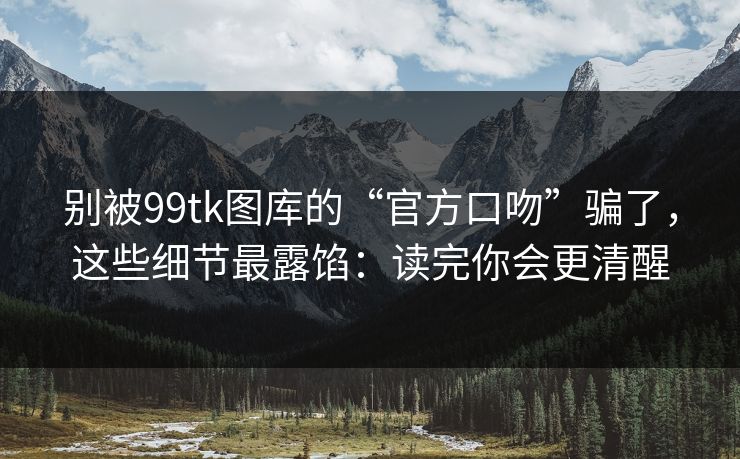 别被99tk图库的“官方口吻”骗了，这些细节最露馅：读完你会更清醒