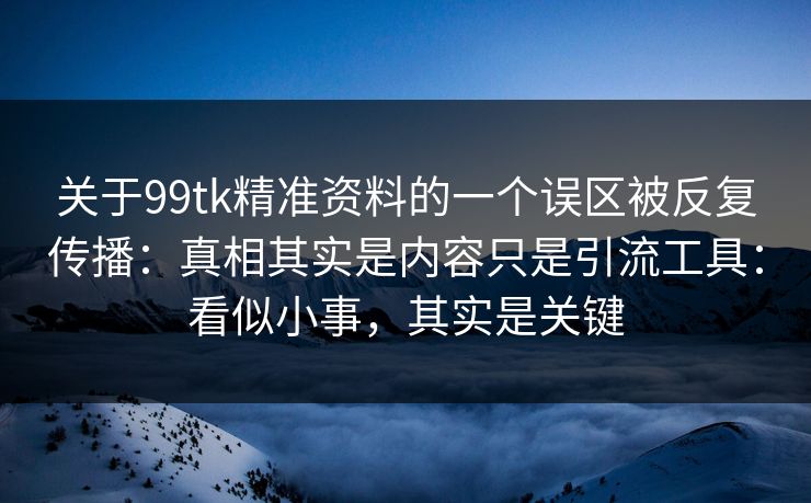 关于99tk精准资料的一个误区被反复传播：真相其实是内容只是引流工具：看似小事，其实是关键