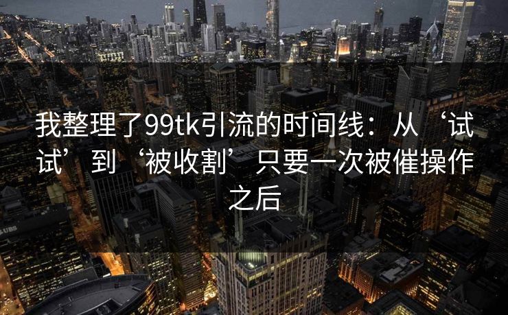 我整理了99tk引流的时间线：从‘试试’到‘被收割’只要一次被催操作之后
