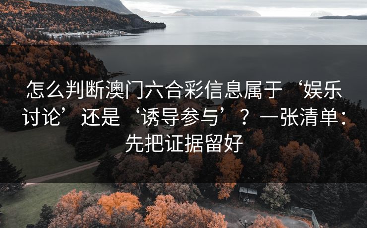 怎么判断澳门六合彩信息属于‘娱乐讨论’还是‘诱导参与’？一张清单：先把证据留好