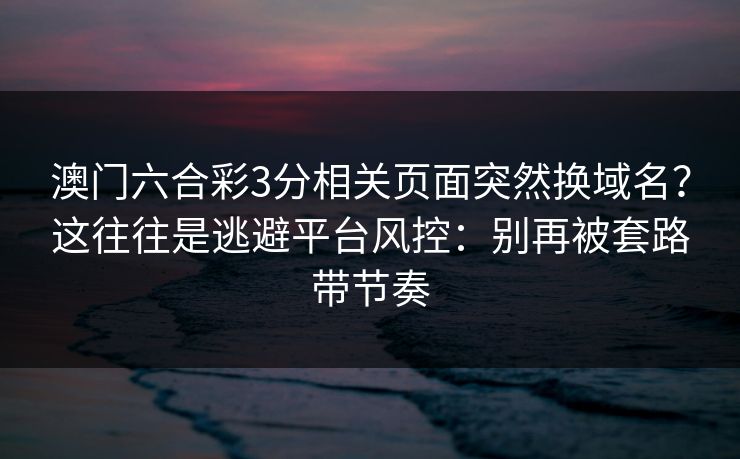 澳门六合彩3分相关页面突然换域名？这往往是逃避平台风控：别再被套路带节奏