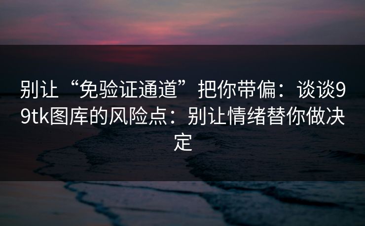 别让“免验证通道”把你带偏：谈谈99tk图库的风险点：别让情绪替你做决定