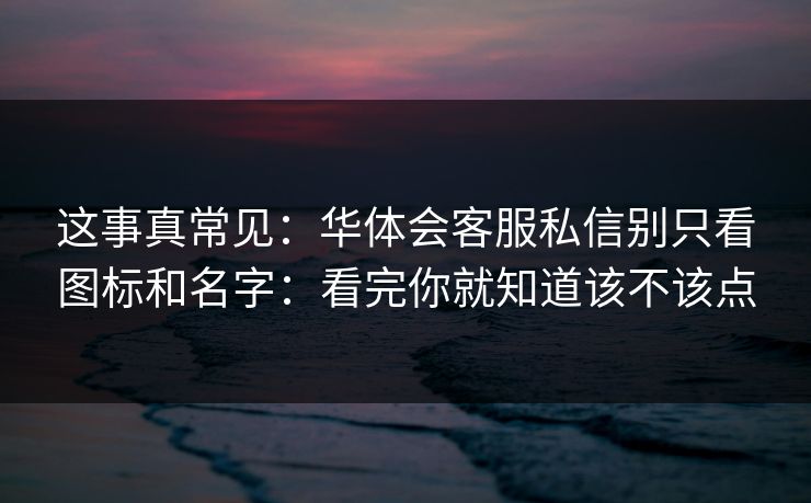 这事真常见：华体会客服私信别只看图标和名字：看完你就知道该不该点