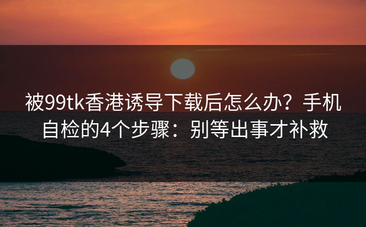 被99tk香港诱导下载后怎么办？手机自检的4个步骤：别等出事才补救