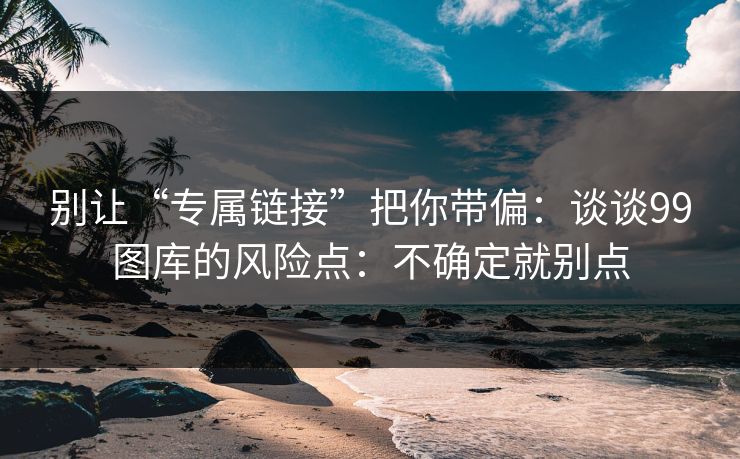 别让“专属链接”把你带偏：谈谈99图库的风险点：不确定就别点