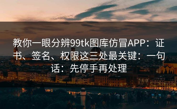 教你一眼分辨99tk图库仿冒APP：证书、签名、权限这三处最关键：一句话：先停手再处理