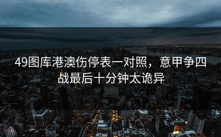 49图库港澳伤停表一对照，意甲争四战最后十分钟太诡异
