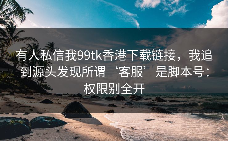 有人私信我99tk香港下载链接，我追到源头发现所谓‘客服’是脚本号：权限别全开