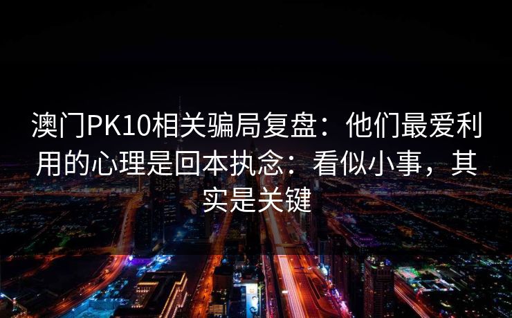 澳门PK10相关骗局复盘：他们最爱利用的心理是回本执念：看似小事，其实是关键