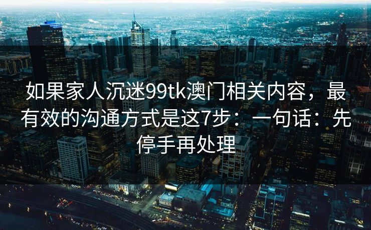 如果家人沉迷99tk澳门相关内容，最有效的沟通方式是这7步：一句话：先停手再处理