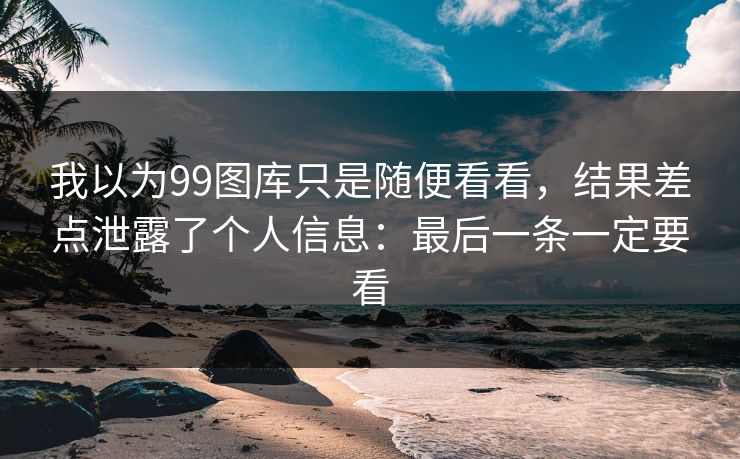 我以为99图库只是随便看看，结果差点泄露了个人信息：最后一条一定要看