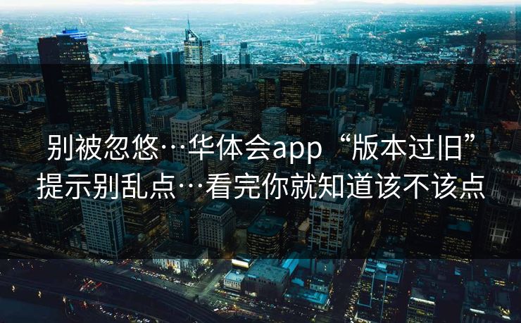 别被忽悠…华体会app“版本过旧”提示别乱点…看完你就知道该不该点