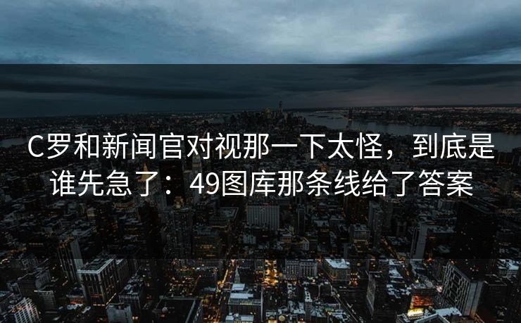 C罗和新闻官对视那一下太怪，到底是谁先急了：49图库那条线给了答案