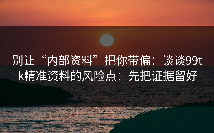 别让“内部资料”把你带偏：谈谈99tk精准资料的风险点：先把证据留好