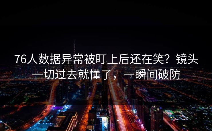 76人数据异常被盯上后还在笑？镜头一切过去就懂了，一瞬间破防