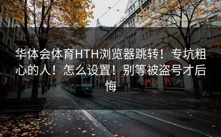 华体会体育HTH浏览器跳转！专坑粗心的人！怎么设置！别等被盗号才后悔