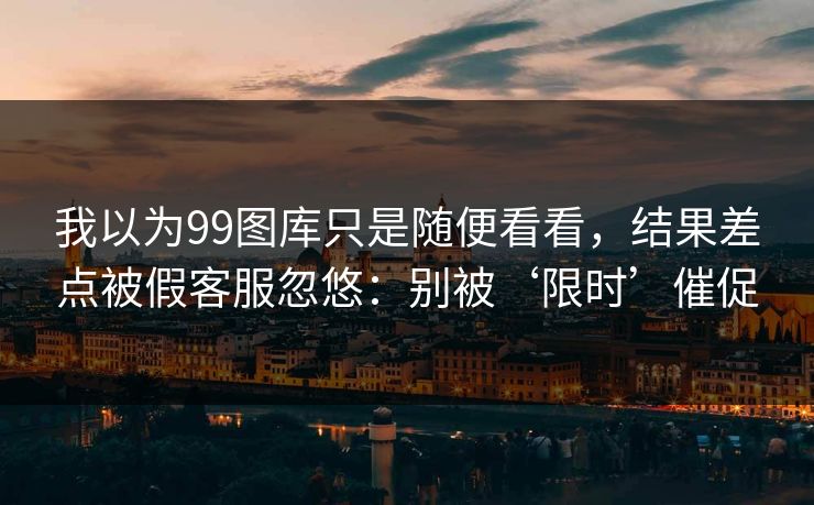 我以为99图库只是随便看看，结果差点被假客服忽悠：别被‘限时’催促