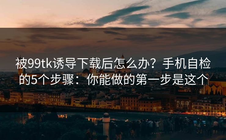 被99tk诱导下载后怎么办？手机自检的5个步骤：你能做的第一步是这个