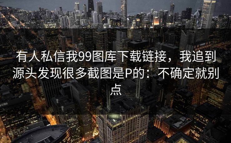 有人私信我99图库下载链接，我追到源头发现很多截图是P的：不确定就别点